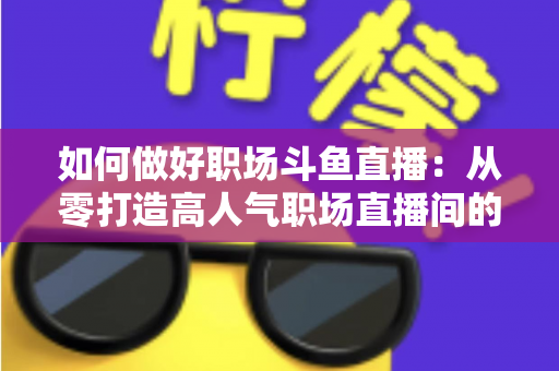 如何做好职场斗鱼直播：从零打造高人气职场直播间的实战全攻略