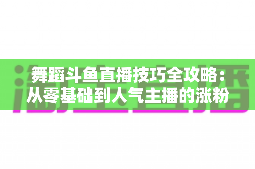 舞蹈斗鱼直播技巧全攻略:从零基础到人气主播的涨粉与变现实战指南 舞蹈斗鱼直播技巧全攻略:从零基础到人气主播的涨粉与变现实战指南