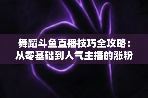 舞蹈斗鱼直播技巧全攻略：从零基础到人气主播的涨粉与变现实战指南