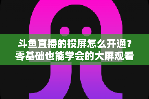 斗鱼直播的投屏怎么开通？零基础也能学会的大屏观看直播完整指南