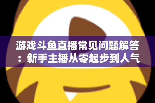 游戏斗鱼直播常见问题解答：新手主播从零起步到人气变现的实用指南