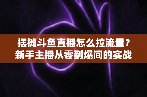 摆摊斗鱼直播怎么拉流量？新手主播从零到爆间的实战引流全攻略