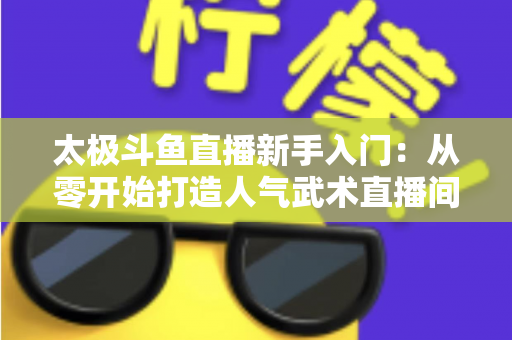 太极斗鱼直播新手入门:从零开始打造人气武术直播间全攻略 太极斗鱼直播新手入门:从零开始打造人气武术直播间全攻略