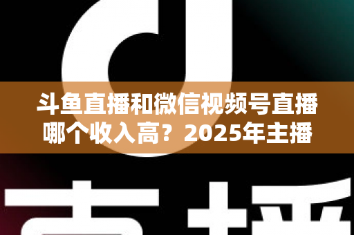 斗鱼直播和微信视频号直播哪个收入高?2025年主播变现收益深度对比全解析 斗鱼直播和微信视频号直播哪个收入高?2025年主播变现收益深度对比全解析