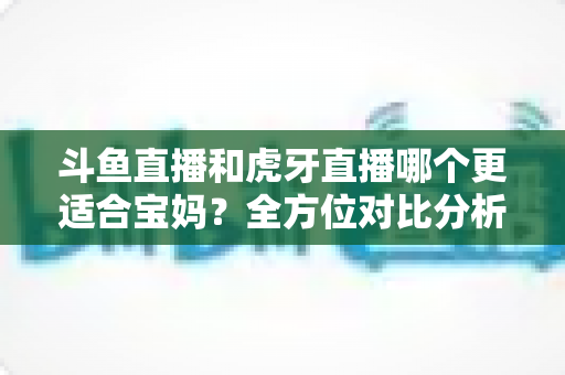 斗鱼直播和虎牙直播哪个更适合宝妈？全方位对比分析助你轻松做出最佳选择