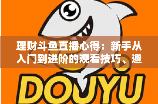理财斗鱼直播心得：新手从入门到进阶的观看技巧、避坑指南与实战经验全解析