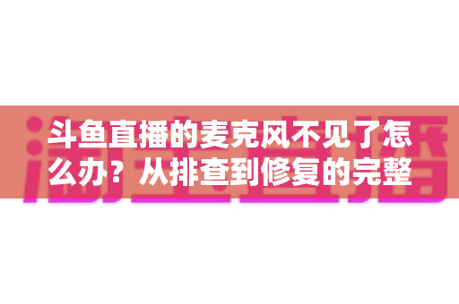 斗鱼直播的麦克风不见了怎么办？从排查到修复的完整实用指南