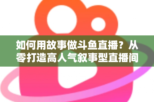 如何用故事做斗鱼直播？从零打造高人气叙事型直播间的实战指南