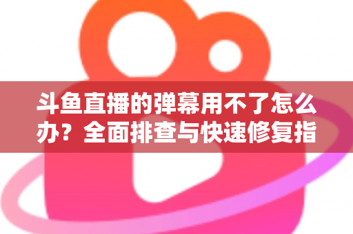 斗鱼直播的弹幕用不了怎么办？全面排查与快速修复指南大全