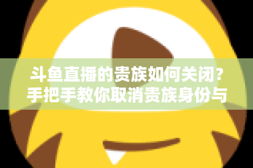 斗鱼直播的贵族如何关闭？手把手教你取消贵族身份与自动续费的完整指南