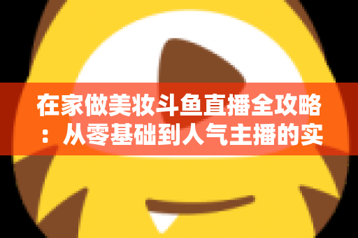 在家做美妆斗鱼直播全攻略：从零基础到人气主播的实用指南