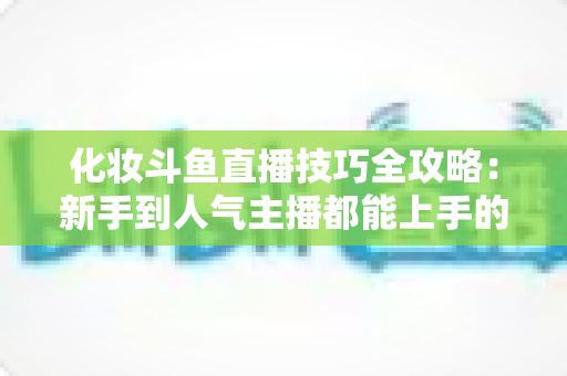 化妆斗鱼直播技巧全攻略：新手到人气主播都能上手的镜头完美妆容指南