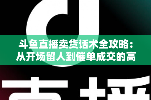 斗鱼直播卖货话术全攻略：从开场留人到催单成交的高转化实战指南