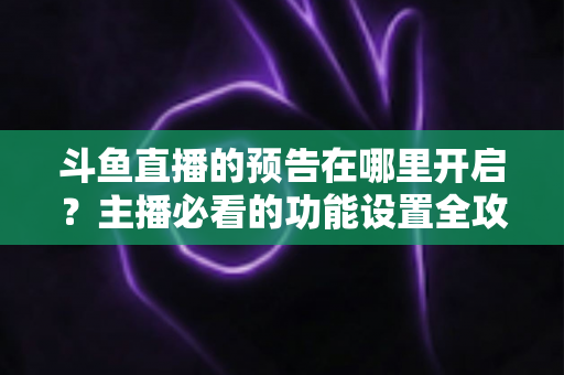 斗鱼直播的预告在哪里开启?主播必看的功能设置全攻略与实操教程 斗鱼直播的预告在哪里开启?主播必看的功能设置全攻略与实操教程