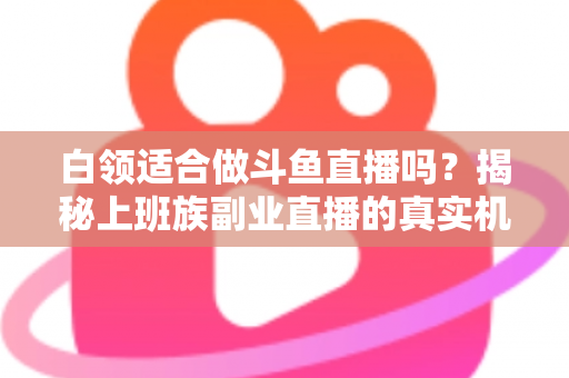 白领适合做斗鱼直播吗？揭秘上班族副业直播的真实机遇、潜在风险与入门实操全指南