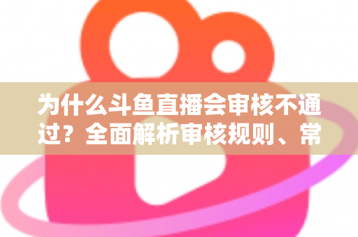 为什么斗鱼直播会审核不通过？全面解析审核规则、常见违规原因与实用避坑指南