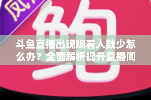 斗鱼直播出现观看人数少怎么办？全面解析提升直播间人气与流量的实用策略