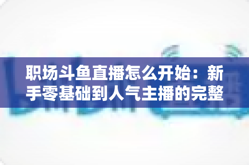 职场斗鱼直播怎么开始：新手零基础到人气主播的完整实战指南
