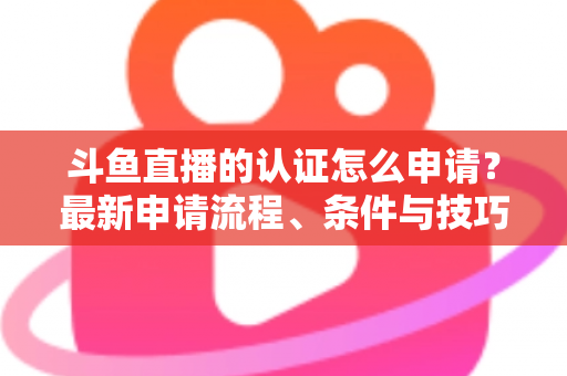 斗鱼直播的认证怎么申请？最新申请流程、条件与技巧全解析