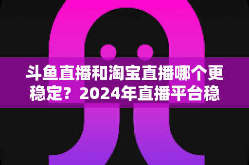 斗鱼直播和淘宝直播哪个更稳定？2024年直播平台稳定性深度测评与选择指南