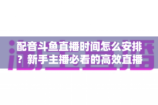 配音斗鱼直播时间怎么安排？新手主播必看的高效直播时间规划全攻略