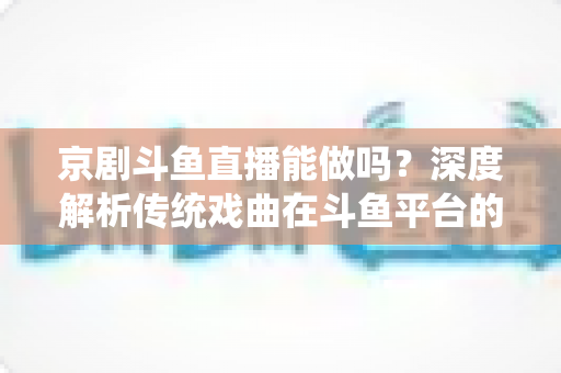 京剧斗鱼直播能做吗？深度解析传统戏曲在斗鱼平台的直播前景、开播条件与运营全攻略