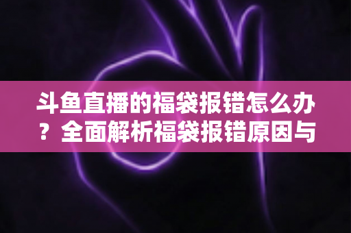 斗鱼直播的福袋报错怎么办?全面解析福袋报错原因与高效解决方法完整指南 斗鱼直播的福袋报错怎么办?全面解析福袋报错原因与高效解决方法完整指南