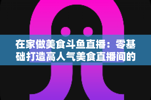 在家做美食斗鱼直播：零基础打造高人气美食直播间的实战全攻略