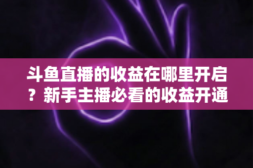 斗鱼直播的收益在哪里开启？新手主播必看的收益开通全流程指南