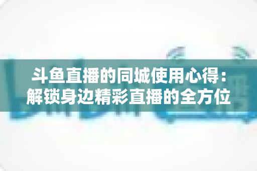 斗鱼直播的同城使用心得：解锁身边精彩直播的全方位实用指南