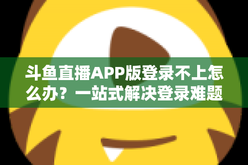 斗鱼直播APP版登录不上怎么办？一站式解决登录难题的实用指南