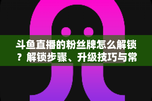 斗鱼直播的粉丝牌怎么解锁?解锁步骤、升级技巧与常见问题全解析 斗鱼直播的粉丝牌怎么解锁?解锁步骤、升级技巧与常见问题全解析