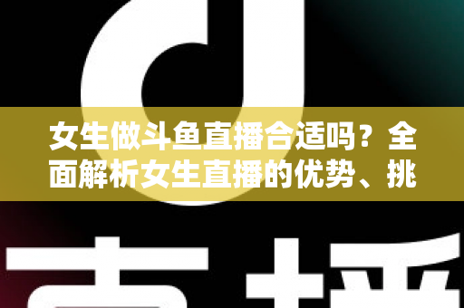 女生做斗鱼直播合适吗？全面解析女生直播的优势、挑战与成功路径