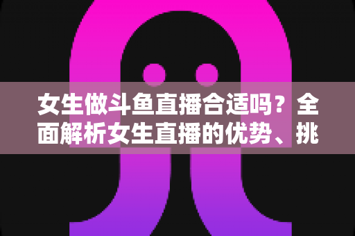 女生做斗鱼直播合适吗？全面解析女生直播的优势、挑战与成功路径