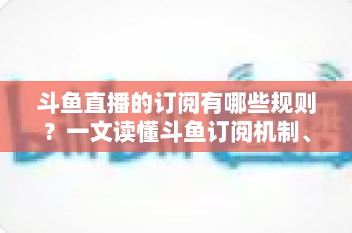 斗鱼直播的订阅有哪些规则？一文读懂斗鱼订阅机制、专属权益与注意事项