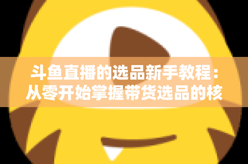 斗鱼直播的选品新手教程：从零开始掌握带货选品的核心方法与实战避坑指南