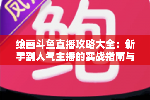 绘画斗鱼直播攻略大全：新手到人气主播的实战指南与运营秘籍