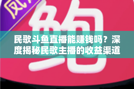 民歌斗鱼直播能赚钱吗？深度揭秘民歌主播的收益渠道、真实收入与成功攻略