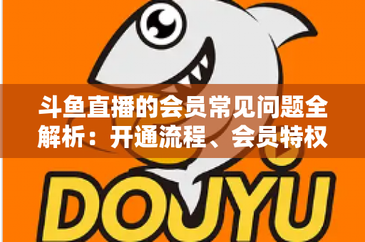 斗鱼直播的会员常见问题全解析：开通流程、会员特权与退订指南一文读懂
