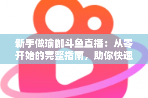 新手做瑜伽斗鱼直播：从零开始的完整指南，助你快速打造人气瑜伽直播间