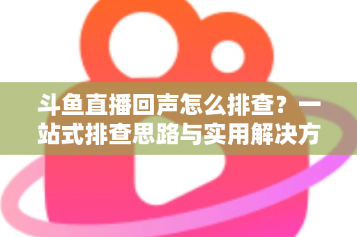 斗鱼直播回声怎么排查？一站式排查思路与实用解决方案全解析