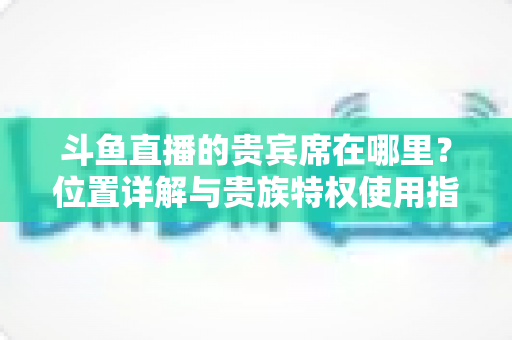 斗鱼直播的贵宾席在哪里？位置详解与贵族特权使用指南