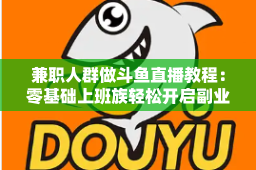 兼职人群做斗鱼直播教程：零基础上班族轻松开启副业变现之路的完整指南