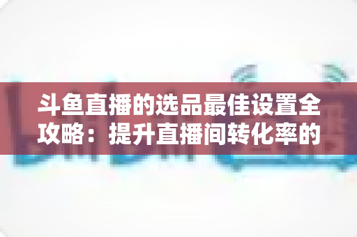 斗鱼直播的选品最佳设置全攻略：提升直播间转化率的实战指南