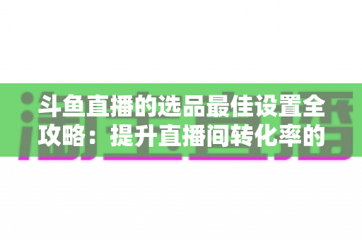 斗鱼直播的选品最佳设置全攻略：提升直播间转化率的实战指南