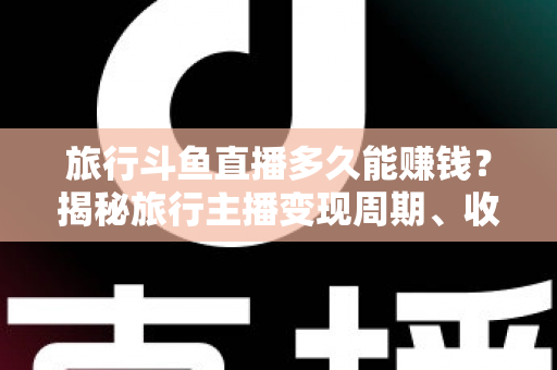 旅行斗鱼直播多久能赚钱？揭秘旅行主播变现周期、收入构成与快速起号攻略