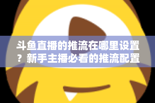 斗鱼直播的推流在哪里设置?新手主播必看的推流配置完整指南与实用技巧 斗鱼直播的推流在哪里设置?新手主播必看的推流配置完整指南与实用技巧