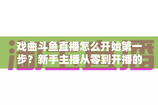 戏曲斗鱼直播怎么开始第一步?新手主播从零到开播的完整实战指南 戏曲斗鱼直播怎么开始第一步?新手主播从零到开播的完整实战指南