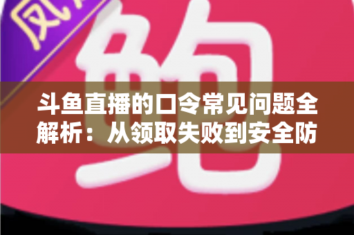 斗鱼直播的口令常见问题全解析：从领取失败到安全防范，一篇搞定所有疑惑