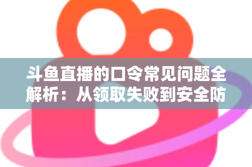 斗鱼直播的口令常见问题全解析：从领取失败到安全防范，一篇搞定所有疑惑